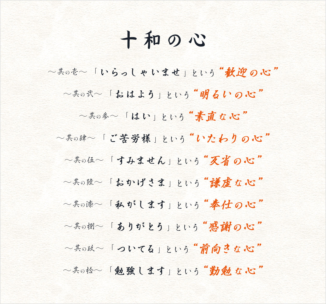 十和の心。〜其の壱〜 「いらっしゃいませ」という“歓迎の心”〜其の弐〜 「おはよう」という“明るいの心”〜其の参〜 「はい」という“素直な心”〜其の肆〜 「ご苦労様」という“いたわりの心”〜其の伍〜 「すみません」という“反省の心”〜其の陸〜 「おかげさま」という“謙虚な心”〜其の漆〜 「私がします」という“奉仕の心”〜其の捌〜 「ありがとう」という“感謝の心”〜其の玖〜 「ついてる」という“前向きな心”〜其の拾〜 「勉強します」という“勤勉な心”